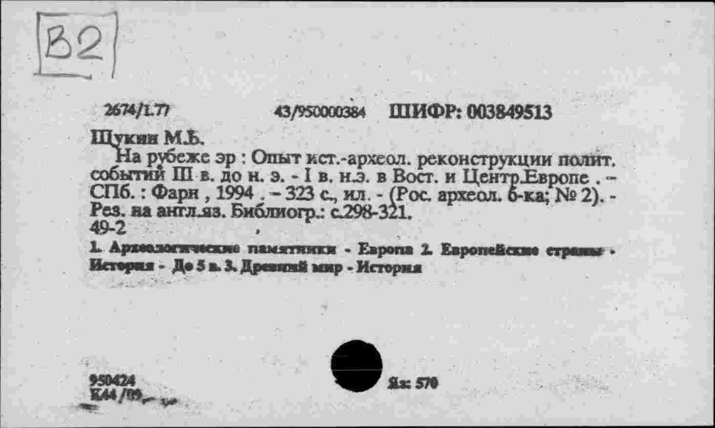 ﻿И^ІХ.ТІ	43/95Ü00Q384 ШИФР: 003849513
Щукин MJL
На рубеже эр : Опыт ист.-археол. реконструкции полит, событии Ш в. до н. э. -1 в. HJ. в Вост, и ЦентрНвропе . -СПб. : Фарн , 1994 . - 323 о, ил. - (Роа археол. б-ка; № 2). -Рез. на англлз. Библиогр.: о298-321. 49-2	.
1. Армамгиносхне памятники - Европа X Европейски* страны • История- До 5 в. X Древний мир - История
95ММ

Як 570